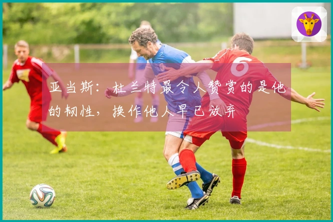 亚当斯：杜兰特最令人赞赏的是他的韧性，换作他人早已放弃