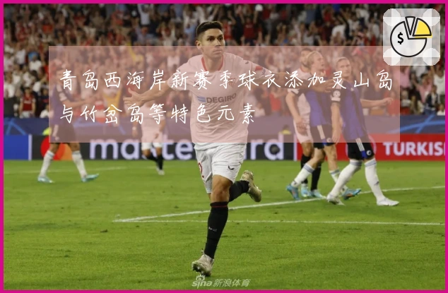 青岛西海岸新赛季球衣添加灵山岛与竹岔岛等特色元素
