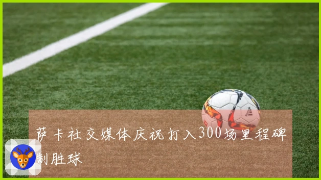 萨卡社交媒体庆祝打入300场里程碑制胜球