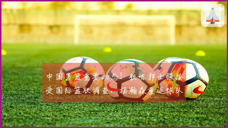 中国男篮重要动态！教练郭士强接受国际篮联调查，杨瀚森重返球队