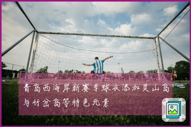 青岛西海岸新赛季球衣添加灵山岛与竹岔岛等特色元素