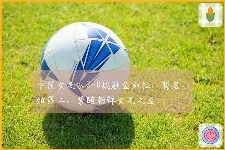 中国女足以2-0战胜孟加拉，暂居小组第二，紧随朝鲜女足之后