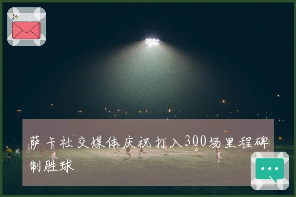 萨卡社交媒体庆祝打入300场里程碑制胜球