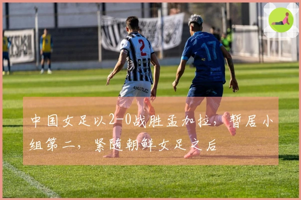 中国女足以2-0战胜孟加拉，暂居小组第二，紧随朝鲜女足之后