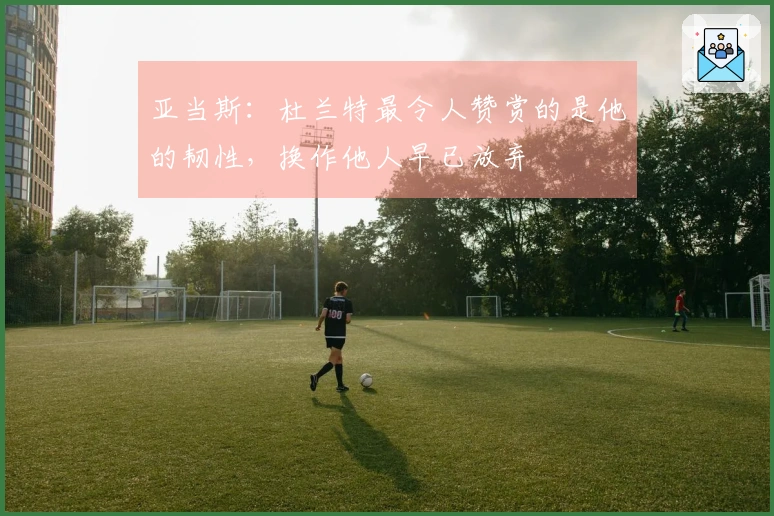 亚当斯：杜兰特最令人赞赏的是他的韧性，换作他人早已放弃