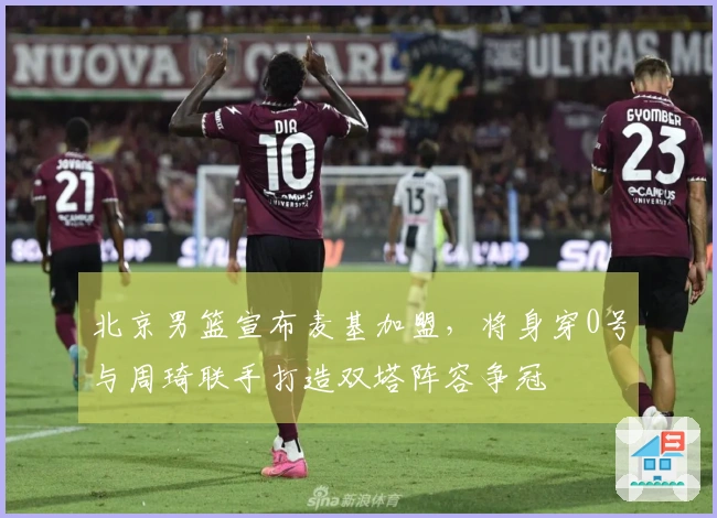 北京男篮宣布麦基加盟，将身穿0号与周琦联手打造双塔阵容争冠