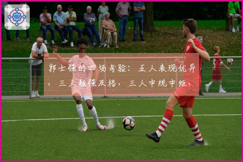 郭士强的四场考验：五人表现优异，三人勉强及格，三人中规中矩，两人被高估