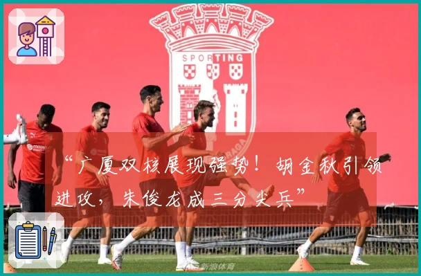 “广厦双核展现强势！胡金秋引领进攻，朱俊龙成三分尖兵”