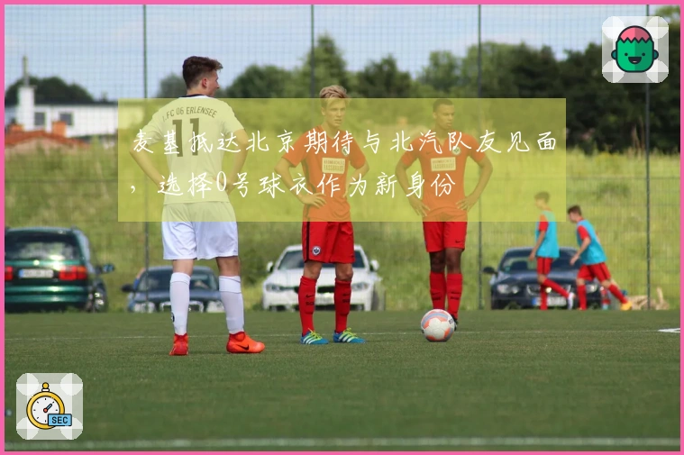 麦基抵达北京期待与北汽队友见面，选择0号球衣作为新身份