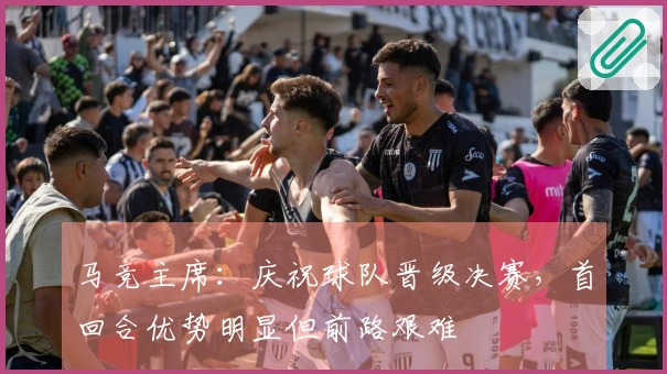 马竞主席：庆祝球队晋级决赛，首回合优势明显但前路艰难
