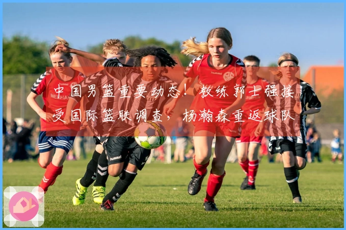 中国男篮重要动态！教练郭士强接受国际篮联调查，杨瀚森重返球队