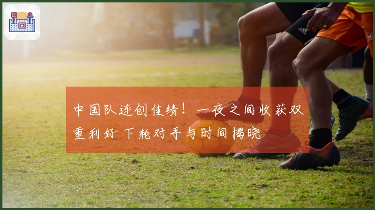 中国队连创佳绩！一夜之间收获双重利好 下轮对手与时间揭晓