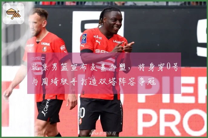 北京男篮宣布麦基加盟，将身穿0号与周琦联手打造双塔阵容争冠