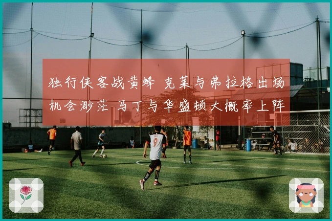 独行侠客战黄蜂 克莱与弗拉格出场机会渺茫 马丁与华盛顿大概率上阵