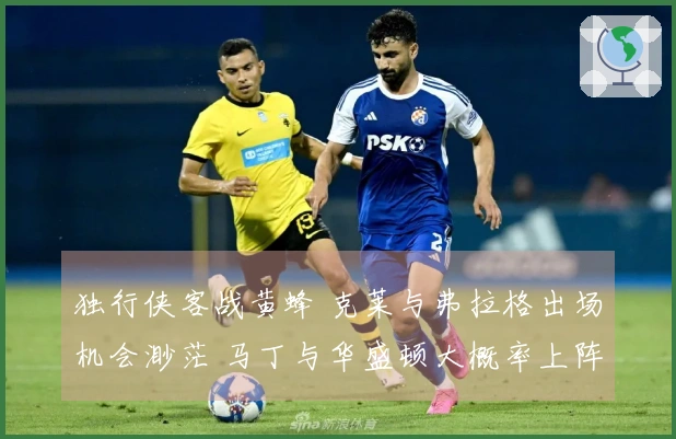 独行侠客战黄蜂 克莱与弗拉格出场机会渺茫 马丁与华盛顿大概率上阵