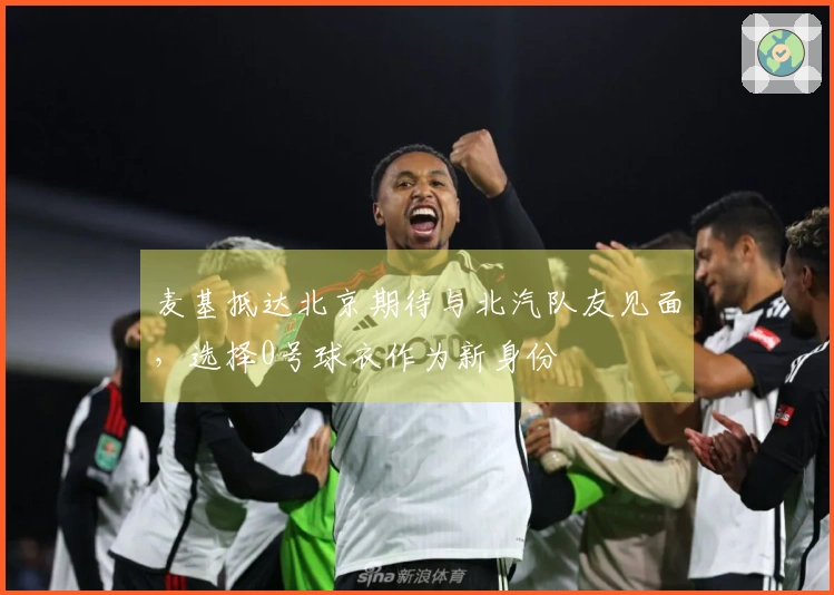 麦基抵达北京期待与北汽队友见面，选择0号球衣作为新身份