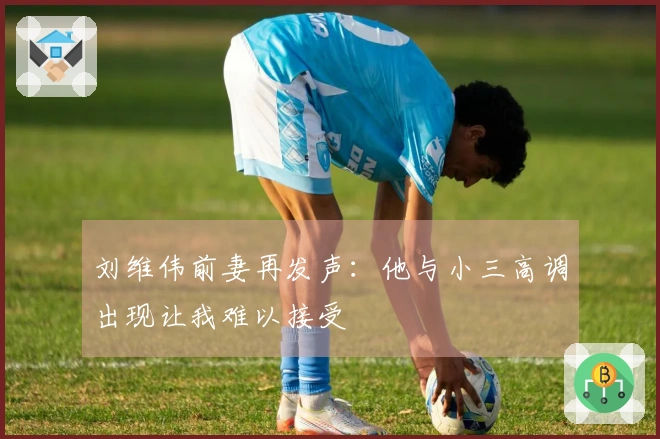 刘维伟前妻再发声：他与小三高调出现让我难以接受