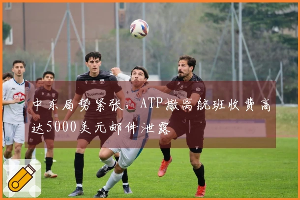 中东局势紧张，ATP撤离航班收费高达5000美元邮件泄露