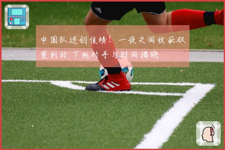中国队连创佳绩！一夜之间收获双重利好 下轮对手与时间揭晓