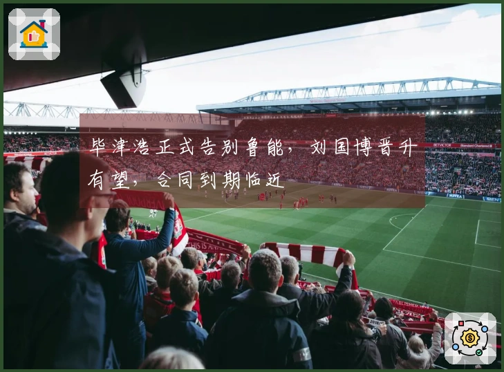 毕津浩正式告别鲁能，刘国博晋升有望，合同到期临近