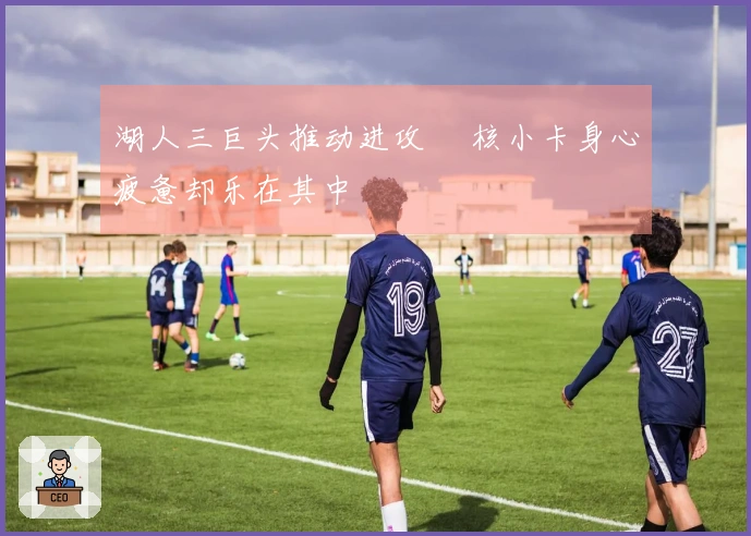 湖人三巨头推动进攻 単核小卡身心疲惫却乐在其中