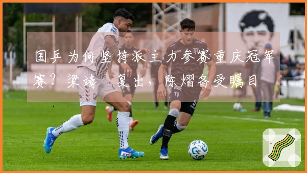 国乒为何坚持派主力参赛重庆冠军赛？梁靖崑复出，陈熠备受瞩目